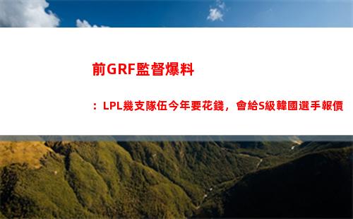 前GRF監督爆料：LPL幾支隊伍今年要花錢，會給S級韓國選手報價