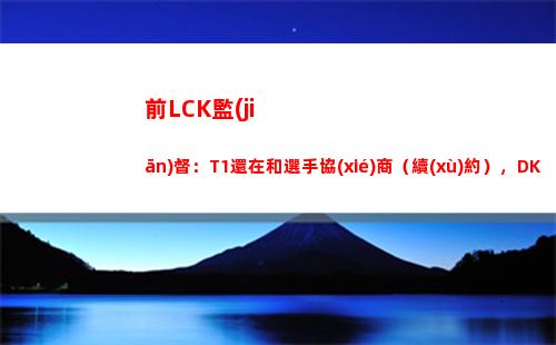 前LCK監(jiān)督：T1還在和選手協(xié)商（續(xù)約），DK不是全員自由人
