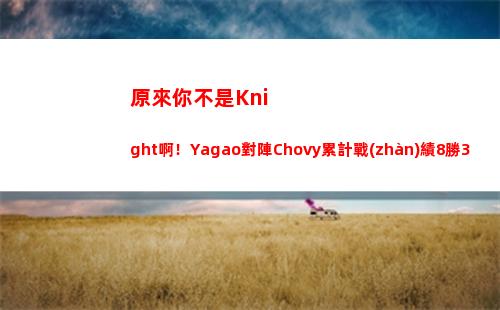 原來你不是Knight啊！Yagao對陣Chovy累計戰(zhàn)績8勝3負(fù)！