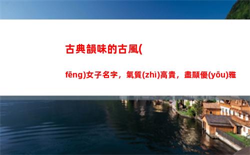 古典韻味的古風(fēng)女子名字，氣質(zhì)高貴，盡顯優(yōu)雅(古典韻味的名字女)