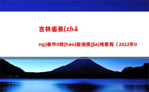吉林省長(zhǎng)春市0號(hào)柴油價(jià)格查詢（2022年04月11日）