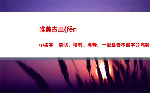 唯美古風(fēng)名字：清傾、綰琬、嫵舞，一些疊音不疊字的雋麗名字(以清為名的唯美古風(fēng)名字)