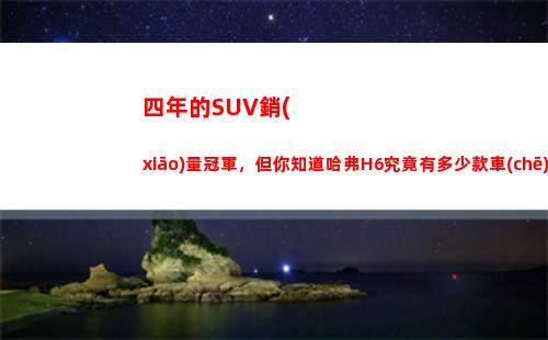 四年的SUV銷(xiāo)量冠軍，但你知道哈弗H6究竟有多少款車(chē)型嗎？(2022年4月suv銷(xiāo)量排行榜)