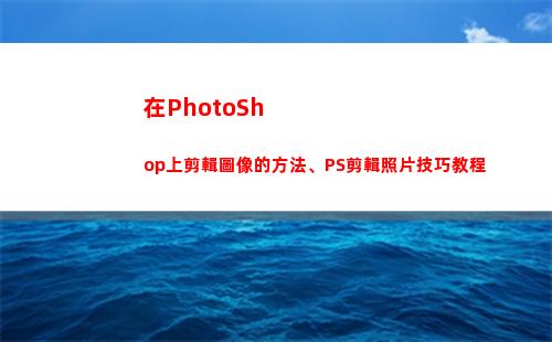 在PhotoShop上剪輯圖像的方法、PS剪輯照片技巧教程(在photoshop中)