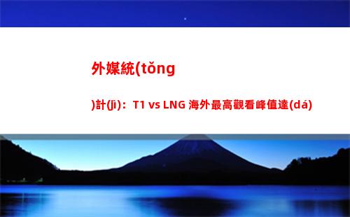 外媒統(tǒng)計(jì)：T1 vs LNG 海外最高觀看峰值達(dá)到290萬