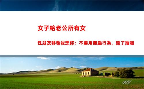 女子給老公所有女性朋友群發我想你：不要用無腦行為，毀了婚姻(女子給老公所有女性朋友群發我想你)