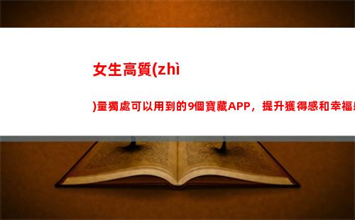 女生高質(zhì)量獨處可以用到的9個寶藏APP，提升獲得感和幸福感(高質(zhì)量的獨處)