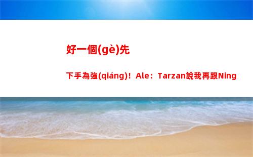 好一個(gè)先下手為強(qiáng)！Ale：Tarzan說我再跟Ning玩就把我微信刪了