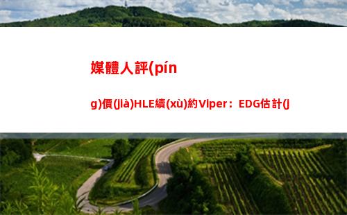 媒體人評(píng)價(jià)HLE續(xù)約Viper：EDG估計(jì)又要開擺了 韓網(wǎng)爆料挺像回事的