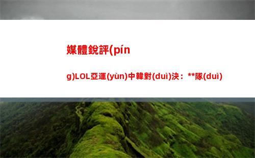 媒體銳評(píng)LOL亞運(yùn)中韓對(duì)決：中國(guó)隊(duì)最大的威脅還是Ruler卡莎