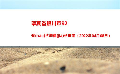 寧夏省銀川市92號(hào)汽油價(jià)格查詢（2022年04月08日）