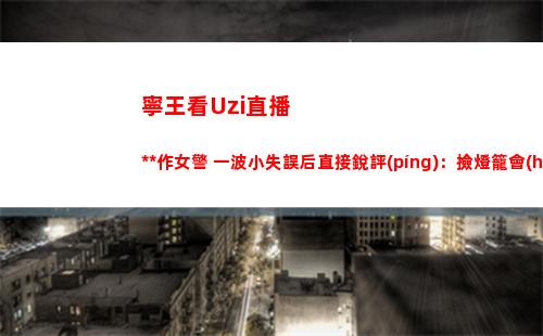 寧王看Uzi直播操作女警 一波小失誤后直接銳評(píng)：撿燈籠會(huì)更好