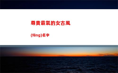尊貴霸氣的女古風(fēng)名字(尊貴霸氣的女古風(fēng)名字兩個(gè)字)