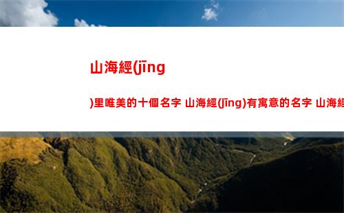 山海經(jīng)里唯美的十個名字 山海經(jīng)有寓意的名字 山海經(jīng)取名(山海經(jīng)里唯美的名字男)