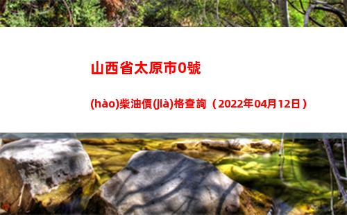 山西省太原市0號(hào)柴油價(jià)格查詢（2022年04月12日）