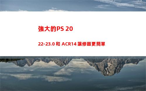 強大的PS 2022-23.0 和 ACR14 讓修圖更簡單