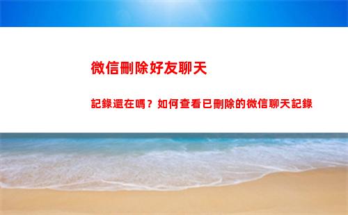 微信刪除好友聊天記錄還在嗎？如何查看已刪除的微信聊天記錄(微信刪除好友聊天記錄怎么恢復)