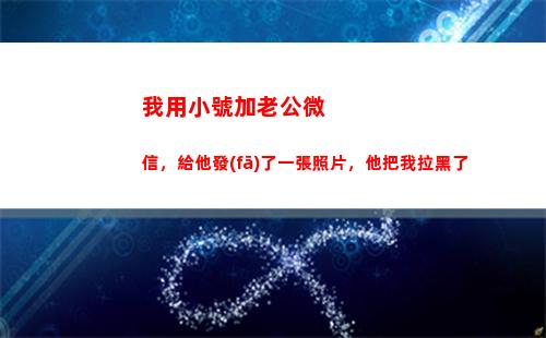 我用小號加老公微信，給他發(fā)了一張照片，他把我拉黑了(給他發(fā)了一張照片)