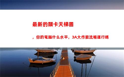 最新的顯卡天梯圖，你的電腦什么水平，3A大作能流暢運行嗎(顯卡排名天梯圖)