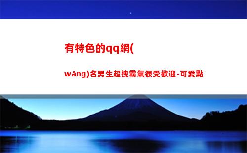有特色的qq網(wǎng)名男生超拽霸氣很受歡迎-可愛點(有特色有個性的銷售網(wǎng)名)