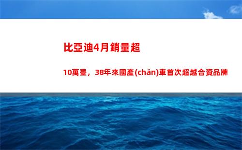 比亞迪4月銷量超10萬臺，38年來國產(chǎn)車首次超越合資品牌(比亞迪銷量超特斯拉)