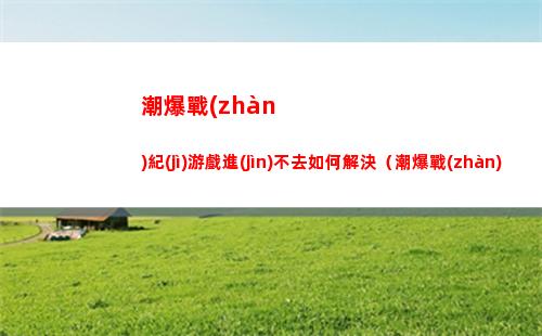 潮爆戰(zhàn)紀(jì)游戲進(jìn)不去如何解決（潮爆戰(zhàn)紀(jì)是不是停服了）