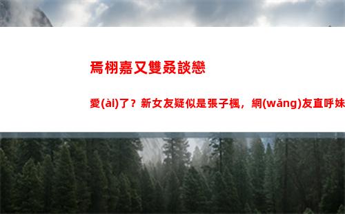 焉栩嘉又雙叒談戀愛(ài)了？新女友疑似是張子楓，網(wǎng)友直呼妹妹快跑