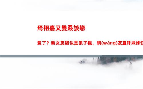 焉栩嘉又雙叒談戀愛了？新女友疑似是張子楓，網(wǎng)友直呼妹妹快跑