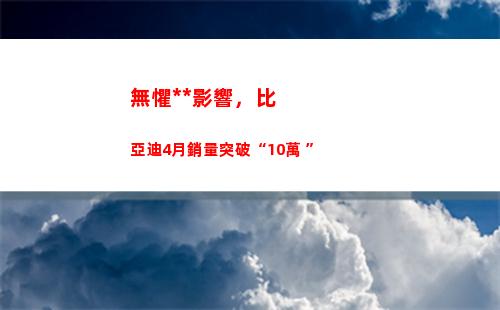無懼疫情影響，比亞迪4月銷量突破“10萬+”(上海疫情影響經濟)