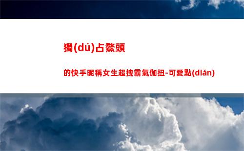 獨(dú)占鰲頭的快手昵稱女生超拽霸氣伽扭-可愛點(diǎn)