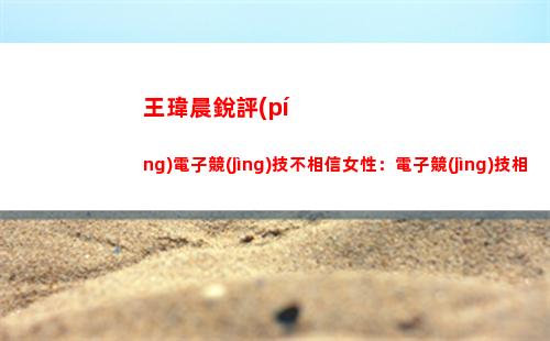 王瑋晨銳評(píng)電子競(jìng)技不相信女性：電子競(jìng)技相比傳統(tǒng)體育可太相信女性了