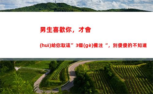 男生喜歡你，才會(huì)給你取這”3個(gè)備注“，別傻傻的不知道(男生喜歡你才會(huì)給你花錢)