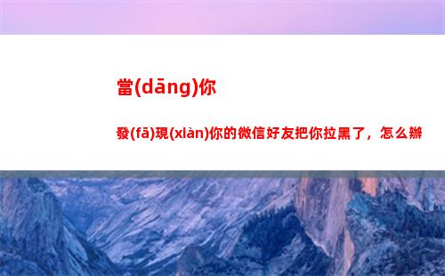 當(dāng)你發(fā)現(xiàn)你的微信好友把你拉黑了，怎么辦(當(dāng)你發(fā)現(xiàn)被刪除微信)