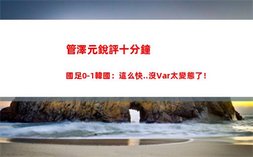 管澤元銳評十分鐘國足0-1韓國：這么快..沒Var太變態了！