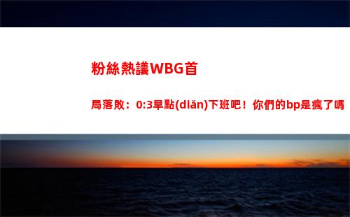 粉絲熱議WBG首局落敗：0:3早點(diǎn)下班吧！你們的bp是瘋了嗎