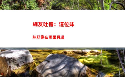 網友吐槽：這位妹妹好像在哪里見過
