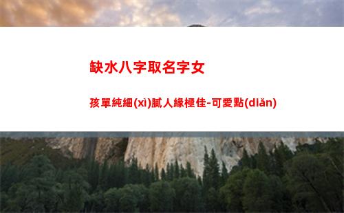 缺水八字取名字女孩單純細(xì)膩人緣極佳-可愛點(diǎn)(八字缺水女孩名字大全)