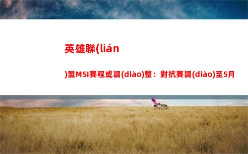 英雄聯(lián)盟MSI賽程或調(diào)整：對抗賽調(diào)至5月20至24日舉行(英雄聯(lián)盟msi賽程2021)