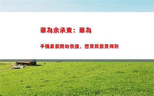 華為余承東：華為手機產能開始恢復，想買就能買得到(余承東在華為的級別)