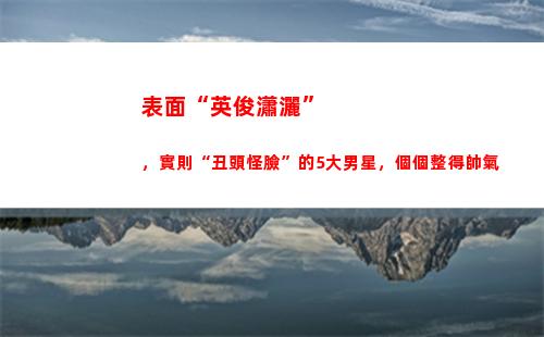 表面“英俊瀟灑”，實則“丑頭怪臉”的5大男星，個個整得帥氣(英俊瀟灑是什么生肖)