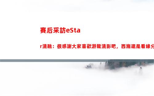 賽后采訪eStar清融：很感謝大家喜歡游龍清影吧，西施還是看緣分