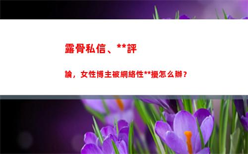 露骨私信、黃色評論，女性博主被網絡性騷擾怎么辦？(抖音私信可以發黃色嗎)