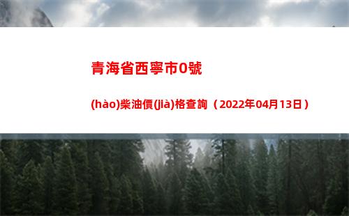 青海省西寧市0號(hào)柴油價(jià)格查詢（2022年04月13日）