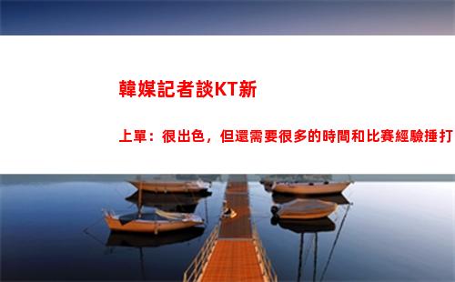 韓媒記者談KT新上單：很出色，但還需要很多的時間和比賽經驗捶打