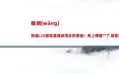 韓網(wǎng)熱議LCK隊伍接連被淘汰的原因：馬上韓國高考了 趕緊復(fù)習(xí)去