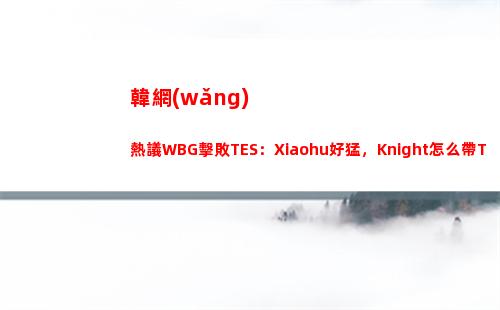 韓網(wǎng)熱議WBG擊敗TES：Xiaohu好猛，Knight怎么帶TES進的世界賽