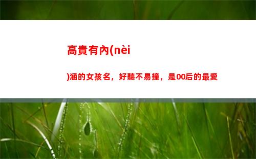 高貴有內(nèi)涵的女孩名，好聽不易撞，是00后的最愛(女孩有內(nèi)涵的英文名字高貴)